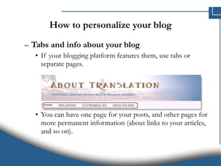 How to personalize your blog Tabs and info about your blog   If your blogging platform features them, use tabs or separate pages. You can have one page for your posts, and other pages for more permanent information (about links to your articles, and so on).  
