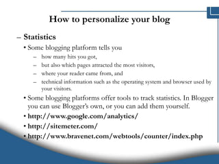 How to personalize your blog Statistics   Some blogging platform tells you  how many hits you got,  but also which pages attracted the most visitors,  where your reader came from, and  technical information such as the operating system and browser used by your visitors.  Some blogging platforms offer tools to track statistics. In Blogger you can use Blogger’s own, or you can add them yourself. http://www.google.com/analytics/ http://sitemeter.com/ http://www.bravenet.com/webtools/counter/index.php 