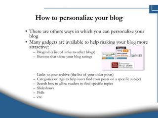 How to personalize your blog There are others ways in which you can personalize your blog Many gadgets are available to help making your blog more attractive:  Blogroll (a list of links to other blogs) Buttons that show your blog ratings Links to your archive (the list of your older posts) Categories or tags to help users find your posts on a specific subject Search box to allow readers to find specific topics Slideshows Polls etc. 