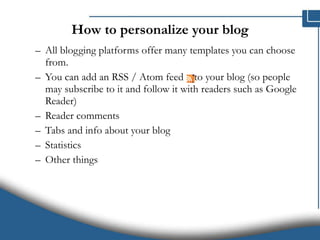 How to personalize your blog All blogging platforms offer many templates you can choose from.  You can add an RSS / Atom feed  to your blog (so people may subscribe to it and follow it with readers such as Google Reader)  Reader comments  Tabs and info about your blog Statistics Other things 