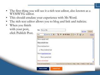 The first thing you will see it a rich text editor, also known as a WYSIWYG editor. This should emulate your experience with Ms Word.  The rich text editor allows you to blog and link and italicize.  When you finish  with your post,  click Publish Post. 