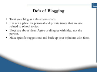 Do’s of Blogging Treat your blog as a classroom space.  It is not a place for personal and private issues that are not related to school topics. Blogs are about ideas. Agree or disagree with idea, not the person. Make specific suggestions and back up your opinions with facts. 