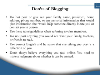 Don’ts of Blogging Do not post or give out your family name, password, home address, phone number, or any personal information that would give information that would help someone directly locate you or contact you in person.  Use these same guidelines when referring to class members. Do not post anything you would not want your family, teachers, or friends to read.  Use correct English and be aware that everything you post is a reflection of you.  Don’t always believe everything you read online. You need to make a judgment about whether it can be trusted. 