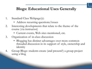 Blogs: Educational Uses Generally  Standard Class Webpage(s): Address recurring questions/issues Interesting developments that relate to the theme of the course (via instructor) Current events, Web sites mentioned, etc. Organization of in-class discussion  Blogging has distinct advantages over more common threaded discussion in its support of style, ownership and identity Group Blogs: students create (and present?) a group project using a blog 