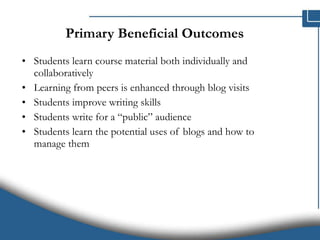 Primary Beneficial Outcomes Students learn course material both individually and collaboratively Learning from peers is enhanced through blog visits Students improve writing skills Students write for a “public” audience Students learn the potential uses of blogs and how to manage them 