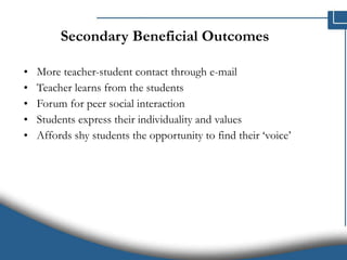 Secondary Beneficial Outcomes More teacher-student contact through e-mail Teacher learns from the students Forum for peer social interaction Students express their individuality and values Affords shy students the opportunity to find their ‘voice’ 