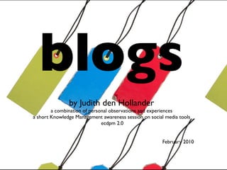 blogs
               by Judith den Hollander
        a combination of personal observations and experiences
a short Knowledge Management awareness session on social media tools
                              ecdpm 2.0


                                                       February 2010
 