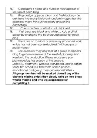 15. Candidate’s name and number must appear at
the top of each blog
16. Blog design appears clean and fresh looking - i.e.
are there two many irrelevant random images that the
examiner might think unnecessary and/or find
distracting?
17. Check archive content is not disjointed
18. If all blogs are black and white…. Add a bit of
colour by changing the background colour for each
blog
19. There are no random or previously produced work
which has not been contextualised (Yr13 analysis of
music videos)
20. The examiner may only look at 1 group member’s
blog to get an overview of the level of planning that
went into the production. Please make sure your
planning blog has a copy of the group’s:
Scripts(s), treatment, synopsis, storyboard, and location
shots, film schedules, timetable of free periods,
moodboard and group member responsibilities –
All group members will be marked down if any of the
above is missing unless they clearly write on their blogs
what is missing and who was responsible for
completing it.
 