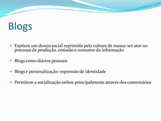 BlogsExpõem um desejo social reprimido pela cultura de massa: ser ator no processo de produção, emissão e consumo da informaçãoBlogs como diários pessoaisBlogs e personalização: expressão de identidadePermitem a socialização online principalmente através dos comentários