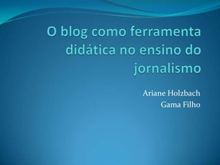 O blog como ferramenta didática no ensino do jornalismo Ariane Holzbach Gama Filho 