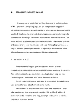 2. COMO CRIAR E UTILIZAR UM BLOG
O usuário que se propõe fazer um blog não precisa ter conhecimento em
HTML – (Hypertext Markup Language), por que a edição de um blog possui
ferramentas que facilitam o seu desenvolvimento e manutenção, por serem bastante
versátil. O blog é uma rica ferramenta de ensino pois proporciona maior integração
do ensino com a tecnologia e estimula a criatividade e o interesse dos alunos. Com
a criação de um blog os alunos poderão realizar atividades individuais ou em grupo,
onde desenvolverão suas habilidades e conteúdos. A interação proporcionada no
blog na busca da aprendizagem implicará na organização e manuseio de novas
informações que reforçam a aprendizagem obtida em sala de aula.
2.1. CRIANDO UM BLOG
A escolha do site “blogger”, para citação neste trabalho foi pelos
conhecimentos de já adquirido no uso desta ferramenta na construção de outro blog.
Mas existem outros sites que possibilitam a construção de um blog, são eles:
“criarumblog.com”, “Wordpress” entre outras com menor expressão.
Blogger é uma ferramenta de publicação de blogs gratuito do “Google” para
você compartilhar suas idéias facilmente com o mundo.
Para construir um blog deve-se acessar o site “www.blogger.com”, nesta
página poderemos observar a seguinte inscrição: "Crie um blog. É grátis", há
também um botão, com o link: "criar blog", o exemplo será ilustrado na próxima
página com mostrará a figura 1.
 
