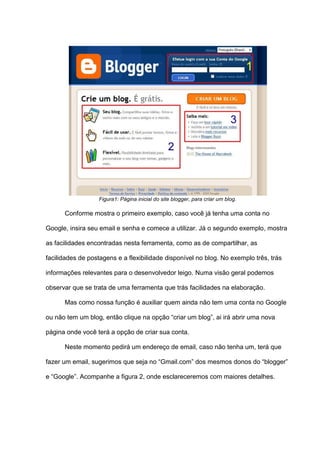 Figura1: Página inicial do site blogger, para criar um blog.
Conforme mostra o primeiro exemplo, caso você já tenha uma conta no
Google, insira seu email e senha e comece a utilizar. Já o segundo exemplo, mostra
as facilidades encontradas nesta ferramenta, como as de compartilhar, as
facilidades de postagens e a flexibilidade disponível no blog. No exemplo três, trás
informações relevantes para o desenvolvedor leigo. Numa visão geral podemos
observar que se trata de uma ferramenta que trás facilidades na elaboração.
Mas como nossa função é auxiliar quem ainda não tem uma conta no Google
ou não tem um blog, então clique na opção “criar um blog”, ai irá abrir uma nova
página onde você terá a opção de criar sua conta.
Neste momento pedirá um endereço de email, caso não tenha um, terá que
fazer um email, sugerimos que seja no “Gmail.com” dos mesmos donos do “blogger”
e “Google”. Acompanhe a figura 2, onde esclareceremos com maiores detalhes.
 
