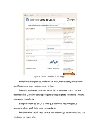 Figura 2: Criando uma conta no site blogger.
Primeiramente digite o seu endereço de email, esse endereço serve como
identificador para logar posteriormente no blog.
No campo senha crie uma nova senha para acessar seu blog ou utilize a
mesma senha. O próximo campo pede para que seja digitada novamente a mesma
senha para conferência.
Na opção “nome de tela”, é o nome que aparecerá nas postagens, é
aconselhável que você digite o seu nome próprio.
Posteriormente pedirá a sua data de nascimento, siga o exemplo ao lado que
é indicado no próprio site.
 