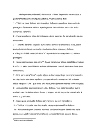 Nesta primeira parte serão destacados 17 itens de primeira necessidade e
posteriormente com outra figura ilustrativa. Vejamos item a item:
1 – Título: na caixa de texto será inserido o título correspondente ao assunto da
postagem. Geralmente se titula a postagem de forma atrativa para obter maior
número de visitantes;
2 – Fonte: escolhe-se o tipo de fonte para o texto que mais lhe agrade entre as oito
disponíveis;
3 – Tamanho da fonte: opção de aumentar ou diminuir o tamanho da fonte, assim
podendo dar destaque a um determinado assunto na postagem de texto;
4 – Negrito: simbolizando pela letra “b”, é para destacar uma palavra ou texto na
postagem;
5 – Itálico: representado pela letra “i”, é para transformar o texto escolhido em itálico;
6 – Cor do texto: possibilita dar ao texto várias cores, basta à palavra ou frase estar
selecionada;
7 – Link: serve para “linkar” a outro site ou a algum assunto do mesmo tema dentro
do blog, basta selecionar a palavra que queira transformar em um link e depois
clique na opção “Link”1
que abrirá uma nova janela para ser inserido o link desejado;
8 – Alinhamentos: assim como num editor de texto, você poderá escolher qual a
melhor forma de alinhar o texto de sua postagem, se é à esquerda, centralizado, à
direita ou justificado;
9 – Listas: para a inclusão de listas com números ou com marcadores;
10 – Verificar ortografia: este item auxilia na correção ortográfica do texto;
11 – Adicionar imagem: Clicando no botão “adicionar imagem” abrirá uma nova
janela, onde você irá adicionar uma figura correspondente ao assunto de sua
1
Atalho, caminho ou ligação
 