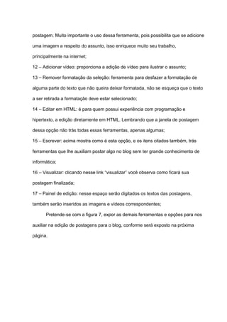 postagem. Muito importante o uso dessa ferramenta, pois possibilita que se adicione
uma imagem a respeito do assunto, isso enriquece muito seu trabalho,
principalmente na internet;
12 – Adicionar vídeo: proporciona a adição de vídeo para ilustrar o assunto;
13 – Remover formatação da seleção: ferramenta para desfazer a formatação de
alguma parte do texto que não queira deixar formatada, não se esqueça que o texto
a ser retirada a formatação deve estar selecionado;
14 – Editar em HTML: é para quem possui experiência com programação e
hipertexto, a edição diretamente em HTML. Lembrando que a janela de postagem
dessa opção não trás todas essas ferramentas, apenas algumas;
15 – Escrever: acima mostra como é esta opção, e os itens citados também, trás
ferramentas que lhe auxiliam postar algo no blog sem ter grande conhecimento de
informática;
16 – Visualizar: clicando nesse link “visualizar” você observa como ficará sua
postagem finalizada;
17 – Painel de edição: nesse espaço serão digitados os textos das postagens,
também serão inseridos as imagens e vídeos correspondentes;
Pretende-se com a figura 7, expor as demais ferramentas e opções para nos
auxiliar na edição de postagens para o blog, conforme será exposto na próxima
página.
 
