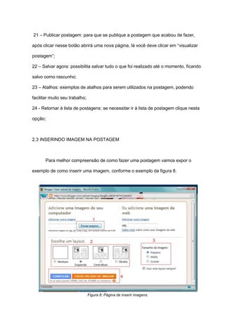 21 – Publicar postagem: para que se publique a postagem que acabou de fazer,
após clicar nesse botão abrirá uma nova página, lá você deve clicar em “visualizar
postagem”;
22 – Salvar agora: possibilita salvar tudo o que foi realizado até o momento, ficando
salvo como rascunho;
23 – Atalhos: exemplos de atalhos para serem utilizados na postagem, podendo
facilitar muito seu trabalho;
24 - Retornar à lista de postagens: se necessitar ir à lista de postagem clique nesta
opção;
2.3 INSERINDO IMAGEM NA POSTAGEM
Para melhor compreensão de como fazer uma postagem vamos expor o
exemplo de como inserir uma imagem, conforme o exemplo da figura 8.
Figura 8: Página de inserir imagens.
 