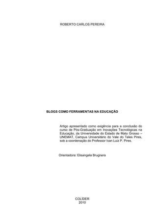 ROBERTO CARLOS PEREIRA
BLOGS COMO FERRAMENTAS NA EDUCAÇÃO
Artigo apresentado como exigência para a conclusão do
curso de Pós-Graduação em Inovações Tecnológicas na
Educação, da Universidade do Estado de Mato Grosso –
UNEMAT, Campus Universitário do Vale do Teles Pires,
sob a coordenação do Professor Ivan Luiz P. Pires.
Orientadora: Elisangela Brugnera
COLÍDER
2010
 