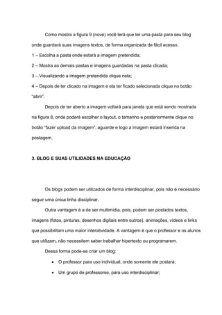 Como mostra a figura 9 (nove) você terá que ter uma pasta para seu blog
onde guardará suas imagens textos, de forma organizada de fácil acesso.
1 – Escolha a pasta onde estará a imagem pretendida;
2 – Mostra as demais pastas e imagens guardadas na pasta clicada;
3 – Visualizando a imagem pretendida clique nela;
4 – Depois de ter clicado na imagem e ela ter ficado selecionada clique no botão
“abrir”.
Depois de ter aberto a imagem voltará para janela que está sendo mostrada
na figura 8, onde poderá escolher o layout, o tamanho e posteriormente clique no
botão “fazer upload da imagem”, aguarde e logo a imagem estará inserida na
postagem.
3. BLOG E SUAS UTILIDADES NA EDUCAÇÃO
Os blogs podem ser utilizados de forma interdisciplinar, pois não é necessário
seguir uma única linha disciplinar.
Outra vantagem é a de ser multimídia, pois, podem ser postados textos,
imagens (fotos, pinturas, desenhos digitais entre outros), animações, vídeos e links
que possibilitam uma maior interatividade. A vantagem é que o professor e os alunos
que utilizam, não necessitem saber trabalhar hipertexto ou programarem.
Dessa forma pode-se criar um blog:
 O professor para uso individual, onde somente ele postará;
 Um grupo de professores, para uso interdisciplinar;
 