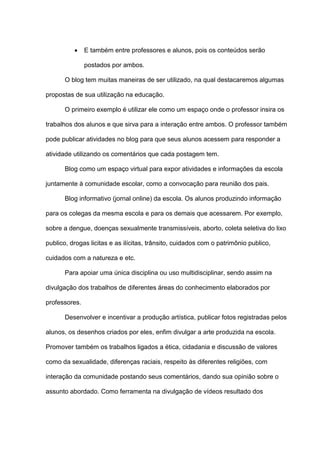  E também entre professores e alunos, pois os conteúdos serão
postados por ambos.
O blog tem muitas maneiras de ser utilizado, na qual destacaremos algumas
propostas de sua utilização na educação.
O primeiro exemplo é utilizar ele como um espaço onde o professor insira os
trabalhos dos alunos e que sirva para a interação entre ambos. O professor também
pode publicar atividades no blog para que seus alunos acessem para responder a
atividade utilizando os comentários que cada postagem tem.
Blog como um espaço virtual para expor atividades e informações da escola
juntamente à comunidade escolar, como a convocação para reunião dos pais.
Blog informativo (jornal online) da escola. Os alunos produzindo informação
para os colegas da mesma escola e para os demais que acessarem. Por exemplo,
sobre a dengue, doenças sexualmente transmissíveis, aborto, coleta seletiva do lixo
publico, drogas licitas e as ilícitas, trânsito, cuidados com o patrimônio publico,
cuidados com a natureza e etc.
Para apoiar uma única disciplina ou uso multidisciplinar, sendo assim na
divulgação dos trabalhos de diferentes áreas do conhecimento elaborados por
professores.
Desenvolver e incentivar a produção artística, publicar fotos registradas pelos
alunos, os desenhos criados por eles, enfim divulgar a arte produzida na escola.
Promover também os trabalhos ligados a ética, cidadania e discussão de valores
como da sexualidade, diferenças raciais, respeito às diferentes religiões, com
interação da comunidade postando seus comentários, dando sua opinião sobre o
assunto abordado. Como ferramenta na divulgação de vídeos resultado dos
 