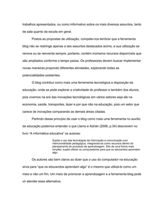trabalhos apresentados, ou como informativo sobre os mais diversos assuntos, tanto
de sala quanto da escola em geral.
Postos as propostas de utilização, compete-nos lembrar que a ferramenta
blog não se restringe apenas a tais assuntos destacados acima, a sua utilização se
renova ou se reinventa sempre, portanto, contém inúmeros recursos disponíveis que
são ampliados conforme o tempo passa. Os professores devem buscar implementar
novas maneiras propondo diferentes atividades, explorando todas as
potencialidades existentes.
O blog contribui como mais uma ferramenta tecnológica a disposição da
educação, onde se pode explorar a criatividade do professor e também dos alunos,
pois vivemos na era das inovações tecnológicas em vários setores seja ele na
economia, saúde, transportes, lazer e por que não na educação, pois um setor que
carece de inovações comparando as demais áreas citadas.
Partindo desse princípio de usar o blog como mais uma ferramenta no auxílio
da educação podemos entender o que Llamo e Adrián (2006, p.34) descrevem no
livro “A informática educativa” os autores:
Supõe o uso das tecnologias da informação e comunicação com
intencionalidade pedagógica, integrando-as como recursos dentro do
planejamento do processo de aprendizagem. Dito de uma forma mais
simples; supõe utilizar os computadores para que os educandos aprendam
algo.
Os autores são bem claros ao dizer que o uso do computador na educação
sirva para “que os educandos aprendam algo” é o mesmo que utilizá-lo como um
meio e não um fim. Um meio de promover a aprendizagem e a ferramenta blog pode
vir atender essa alternativa.
 