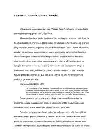 4. EXEMPLO E PRÁTICA DE SUA UTILIZAÇÃO
Utilizaremos como exemplo o blog “Aula do futuro” elaborado como parte de
um trabalho em equipe na Pós Graduação.
Mesmo antes da proposta de desenvolver um blog em uma das disciplinas da
Pós Graduação em “Inovações tecnológicas na Educação”, havia planos de criar um
blog para atender outro projeto na “Escola Estadual Nova Canaã” de um informativo
escolar, para divulgar juntamente com outros professores participantes do projeto,
onde informações criadas ou coletadas por alunos, podendo ser ela das mais
diversas disciplinas, dando-lhes incentivo na produção de informações para os
colegas da mesma escola e pessoas que eventualmente acessarem o blog na
internet de qualquer lugar do mundo. Mas o desenvolvimento do blog “Aula do
Futuro” proporcionou mais do que isso, pois se trata de uma ferramenta muito
dinâmica para ser utilizada.
Llano e Adrián (2006, p.59)
Um outro aspecto que devemos considerar é que estas tecnologias vão se fazendo
presentes na realidade de nossos educandos. Cada dia é maior o número de jovens
que têm acesso a tais ferramentas, nas casas de amigos ou de familiares e em locais
comerciais ou de serviço público, ou onde estas são colocadas á sua disposição.
O que podemos perceber é que, o blog é uma dessas ferramentas de
crescente uso por nossos alunos e toda a sociedade. Então resolvemos postar
atividades como: textos, exemplos, vídeos, notícias, fotos e etc.
Primeiramente foram postados trabalhos elaborados em sala das matérias
ministrada para o projeto “Informativo Escolar” da “Escola Estadual Nova Canaã”,
posteriormente textos complementares aos conteúdos utilizados em sala de aula.
Também foram postadas atividades para serem respondidas por os alunos do 2º ano
 
