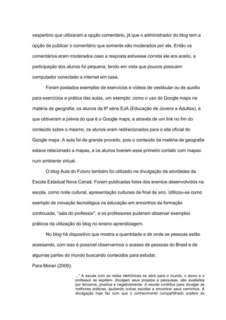 vespertino que utilizaram a opção comentário, já que o administrador do blog tem a
opção de publicar o comentário que somente são moderados por ele. Então os
comentários eram moderados caso a resposta estivesse correta ele era aceito, a
participação dos alunos foi pequena, tendo em vista que poucos possuem
computador conectado a internet em casa.
Foram postados exemplos de exercícios e vídeos de vestibular ou de auxilio
para exercícios e prática das aulas, um exemplo: como o uso do Google maps na
matéria de geografia, os alunos da 8º série EJA (Educação de Jovens e Adultos), é
que obtiveram a prévia do que é o Google maps, e através de um link no fim do
conteúdo sobre o mesmo, os alunos eram redirecionados para o site oficial do
Google maps. A aula foi de grande proveito, pois o conteúdo da matéria de geografia
estava relacionado a mapas, e os alunos tiveram esse primeiro contato com mapas
num ambiente virtual.
O blog Aula do Futuro também foi utilizado na divulgação de atividades da
Escola Estadual Nova Canaã. Foram publicadas fotos dos eventos desenvolvidos na
escola, como noite cultural, apresentação culturais de final de ano. Utilizou-se como
exemplo de inovação tecnológica na educação em encontros da formação
continuada, “sala do professor”, e os professores puderam observar exemplos
práticos da utilização do blog no ensino aprendizagem.
No blog há dispositivo que mostra a quantidade e de onde as pessoas estão
acessando, com isso é possível observarmos o acesso de pessoas do Brasil e de
algumas partes do mundo buscando conteúdos para estudar.
Para Moran (2009):
...” A escola com as redes eletrônicas se abre para o mundo, o aluno e o
professor se expõem, divulgam seus projetos e pesquisas, são avaliados
por terceiros, positiva e negativamente. A escola contribui para divulgar as
melhores práticas, ajudando outras escolas a encontrar seus caminhos. A
divulgação hoje faz com que o conhecimento compartilhado acelere as
 