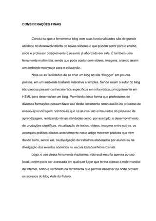 CONSIDERAÇÕES FINAIS
Conclui-se que a ferramenta blog com suas funcionalidades são de grande
utilidade no desenvolvimento de novos saberes e que podem servir para o ensino,
onde o professor complementa o assunto já abordado em sala. É também uma
ferramenta multimídia, sendo que pode contar com vídeos, imagens, criando assim
um ambiente motivador para o educando.
Nota-se as facilidades de se criar um blog no site “Blogger” em poucos
passos, em um ambiente bastante interativo e simples. Sendo assim o autor do blog
não precisa possuir conhecimentos específicos em informática, principalmente em
HTML para desenvolver um blog. Permitindo desta forma que professores de
diversas formações possam fazer uso desta ferramenta como auxílio no processo de
ensino-aprendizagem. Verifica-se que os alunos são estimulados no processo de
aprendizagem, realizando várias atividades como, por exemplo: o desenvolvimento
de produções científicas, visualização de textos, vídeos, imagens entre outras, os
exemplos práticos citados anteriormente neste artigo mostram práticas que vem
dando certo, sendo ele, na divulgação de trabalhos elaborados por alunos ou na
divulgação dos eventos ocorridos na escola Estadual Nova Canaã.
Logo, o uso dessa ferramenta riquíssima, não está restrito apenas ao uso
local, porém pode ser acessada em qualquer lugar que tenha acesso a rede mundial
de internet, como é verificado na ferramenta que permite observar de onde provem
os acessos do blog Aula do Futuro.
 