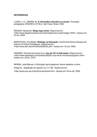 REFERÊNCIAS
LLANO, J. G.; ADRIÁN, M. A informática educativa na escola. Formação
pedagógica, EDIÇÕES LOYOLA, São Paulo, Brasil, 2006.
INAGAKI, Alexandre. Blogo logo existo. Disponível em:
<http://www.digestivocultural.com/colunistas/coluna.asp?codigo=1644>. Acesso em:
23 out. 2009.
MANTOVANI, Ana Margô. Weblogs na Educação: Construindo Novos Espaços de
Autoria na Prática Pedagógica. Disponível em:
<http://www.tise.cl/archivos/tise2005/02.pdf>. Acesso em: 23 out. 2009.
PANSERI, Arminda Amarante Cruz. Uso da TIC na Educação. Disponível em:
<http://www.webartigos.com/articles/29205/1/uso-da-tic-na-educao/pagina1.html>.
Acesso em: 20 fev. 2010.
MORAN, José Manuel. A Educação que desejamos: Novos desafios e como
chegar lá. Adaptação do capítulo 4 p.111-89. Disponível em:
<http://www.eca.usp.br/prof/moran/textost.htm>. Acesso em 30 de set. 2009
 
