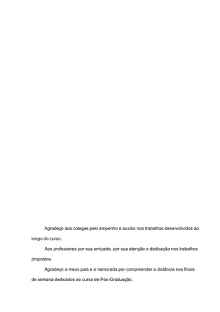 Agradeço aos colegas pelo empenho e auxílio nos trabalhos desenvolvidos ao
longo do curso.
Aos professores por sua amizade, por sua atenção e dedicação nos trabalhos
propostos.
Agradeço a meus pais e a namorada por compreender a distância nos finais
de semana dedicados ao curso de Pós-Graduação.
 
