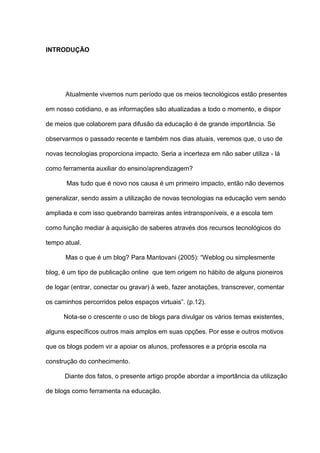 INTRODUÇÃO
Atualmente vivemos num período que os meios tecnológicos estão presentes
em nosso cotidiano, e as informações são atualizadas a todo o momento, e dispor
de meios que colaborem para difusão da educação é de grande importância. Se
observarmos o passado recente e também nos dias atuais, veremos que, o uso de
novas tecnologias proporciona impacto. Seria a incerteza em não saber utiliza - lá
como ferramenta auxiliar do ensino/aprendizagem?
Mas tudo que é novo nos causa é um primeiro impacto, então não devemos
generalizar, sendo assim a utilização de novas tecnologias na educação vem sendo
ampliada e com isso quebrando barreiras antes intransponíveis, e a escola tem
como função mediar à aquisição de saberes através dos recursos tecnológicos do
tempo atual.
Mas o que é um blog? Para Mantovani (2005): “Weblog ou simplesmente
blog, é um tipo de publicação online que tem origem no hábito de alguns pioneiros
de logar (entrar, conectar ou gravar) à web, fazer anotações, transcrever, comentar
os caminhos percorridos pelos espaços virtuais”. (p.12).
Nota-se o crescente o uso de blogs para divulgar os vários temas existentes,
alguns específicos outros mais amplos em suas opções. Por esse e outros motivos
que os blogs podem vir a apoiar os alunos, professores e a própria escola na
construção do conhecimento.
Diante dos fatos, o presente artigo propõe abordar a importância da utilização
de blogs como ferramenta na educação.
 