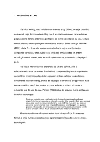 1. O QUE É UM BLOG?
De início weblog, web (ambiente de internet) e log (diário), ou seja, um diário
na internet. Hoje denominado de blog, que é um diário online com características
próprias como de ter a ordem das postagens de forma cronológica, ou seja, sempre
que atualizado, a nova postagem sobrepõem a anterior. Sobre os blogs INAGAKI
(2005) relata: "[...] é um site regularmente atualizado, cujos post (entradas
compostas por textos, fotos, ilustrações, links) são armazenados em ordem
cronologicamente inversa, com as atualizações mais recentes no topo da página"
(p.1).
No blog a interatividade é diferente a de um site comum, pois o
relacionamento entre os autores é mais direto por que no blog temos a opção dos
comentários proporcionando o leitor, opinarem, criticar e elogiar as postagens
diretamente ao autor do blog. Dentro da educação a ferramenta blog pode ser mais
do que um diário eletrônico, vindo a encurtar a distância entre o educador e
educando fora de sala de aula. Panseri (2009) relata da seguinte forma a utilização
de novas tecnologias:
Podemos perceber, que é particularmente fascinante nas novas tecnologias
disponíveis hoje, em especial na Internet, e, dentro dela, na web, não é que, com sua
ajuda, seja possível ensinar remotamente ou a distância, mas, sim, que elas nos
ajudam a criar ambientes ricos em possibilidades de aprendizagem nos quais as
pessoas interessadas e motivadas podem aprender quase qualquer coisa sem ter
que se tornarem vítimas de um processo formal e deliberado de ensino.
O autor ressalta que através da web a aprendizagem foge do processo
formal, e entra numa nova realidade de aprendizagem utilizando os novos meios
tecnológicos.
 
