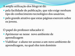 A ampla utilização dos blogs se dá:
 pela facilidade de publicação, que não exige nenhum
tipo de conhecimento tecnológico dos usuários;
 pelo grande atrativo que estas páginas exercem sobre
os jovens.
O papel do professor educador é:
 Aprimorar-se nesse novo ambiente de
aprendizagem
 Viabilizar o aluno ter acesso a um novo ambiente de
aprendizagem, na qual eles tem domínio
 