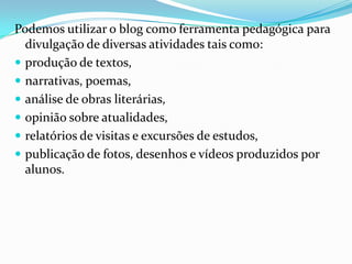 Podemos utilizar o blog como ferramenta pedagógica para
divulgação de diversas atividades tais como:
 produção de textos,
 narrativas, poemas,
 análise de obras literárias,
 opinião sobre atualidades,
 relatórios de visitas e excursões de estudos,
 publicação de fotos, desenhos e vídeos produzidos por
alunos.
 
