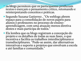  os blogs permitem que os participantes produzam
textos e exerçam o pensamento crítico, retomando e
reinterpretando conceitos e práticas.
 Segundo Suzana Gutierrez , "Os weblogs abrem
espaço para a consolidação de novos papéis para
alunos e professores no processo de ensino-
aprendizagem, com uma atuação menos diretiva
destes e mais participa de todos."
 Ela lembra que os blogs registram a concepção do
projeto e os detalhes de todas as suas fases, o que
incentiva e facilita os trabalhos interdisciplinares e
transdisciplinares. "Pode-se assim, dar alternativas
interativas e suporte a projetos que envolvam a escola
e até famílias e comunidade."
 