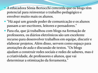  A educadora Sônia Bertocchi concorda que os blogs têm
potencial para reinventar o trabalho pedagógico e
envolver muito mais os alunos.
 "Há aqui um grande poder de comunicação e os alunos
passam a ser escritores, leitores e pensadores."
 Para ela, que já trabalhou com blogs na formação de
professores, os diários eletrônicos são um excelente
recurso para desenvolver trabalhos em equipe, discutir e
elaborar projetos. Além disso, servem como espaço para
anotações de aula e discussão de textos. "Os blogs
ajudam a construir redes sociais e redes de saberes, mas é
a criatividade, de professores e alunos, que vai
determinar a otimização da ferramenta."
 