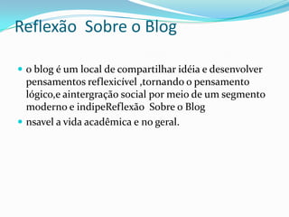 Reflexão Sobre o Blog
 o blog é um local de compartilhar idéia e desenvolver
pensamentos reflexicível ,tornando o pensamento
lógico,e aintergração social por meio de um segmento
moderno e indipeReflexão Sobre o Blog
 nsavel a vida acadêmica e no geral.
 