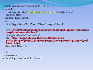<?xml version=/slideshow/blogs-como-gerenciar-13342392/13342392/"1.0/slideshow/blogs-como-gerenciar-13342392/13342392/" encoding=/slideshow/blogs-como-gerenciar-13342392/13342392/"UTF-8/slideshow/blogs-como-gerenciar-13342392/13342392/" ?>
<module>
 <moduleprefs title=/slideshow/blogs-como-gerenciar-13342392/13342392/"Ratinho do computador/slideshow/blogs-como-gerenciar-13342392/13342392/" height=/slideshow/blogs-como-gerenciar-13342392/13342392/"250/slideshow/blogs-como-gerenciar-13342392/13342392/"
                                 computador
  scaling=/slideshow/blogs-como-gerenciar-13342392/13342392/"false/slideshow/blogs-como-gerenciar-13342392/13342392/" />
 <content type=/slideshow/blogs-como-gerenciar-13342392/13342392/"html/slideshow/blogs-como-gerenciar-13342392/13342392/">
 <a
   id=/slideshow/blogs-como-gerenciar-13342392/13342392/"Riggs/slideshow/blogs-como-gerenciar-13342392/13342392/" title=/slideshow/blogs-como-gerenciar-13342392/13342392/"My Photo Album/slideshow/blogs-como-gerenciar-13342392/13342392/" target=/slideshow/blogs-como-gerenciar-13342392/13342392/"_blank/slideshow/blogs-como-gerenciar-13342392/13342392/"

   href=/slideshow/blogs-como-gerenciar-13342392/13342392/"http://barrosphabioeducacaoetecnologia.blogspot.com.br/201
   2/03/fora-do-roteiro.html/slideshow/blogs-como-gerenciar-13342392/13342392/">
   2/03/fora-do-roteiro.html
    <img border=/slideshow/blogs-como-gerenciar-13342392/13342392/"0/slideshow/blogs-como-gerenciar-13342392/13342392/" alt=/slideshow/blogs-como-gerenciar-13342392/13342392/"revista/slideshow/blogs-como-gerenciar-13342392/13342392/"
   src=/slideshow/blogs-como-gerenciar-13342392/13342392//slideshow/blogs-como-gerenciar-13342392/13342392/"http:/a2.sphotos.ak.fbcdn.net/hphotos-ak-
   prn1/s320x320/556322_196832090429370_100003077413814_319426_7078
   60841_n.jpg/slideshow/blogs-como-gerenciar-13342392/13342392/"
   60841_n.jpg
title=/slideshow/blogs-como-gerenciar-13342392/13342392/"Click Here./slideshow/blogs-como-gerenciar-13342392/13342392/" />

 </a
></content>
</moduleprefs></module></?xml>
 