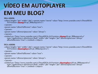 VÍDEO EM AUTOPLAYER
EM MEU BLOG?
ERA ASSIM:
<object height=/slideshow/blogs-como-gerenciar-13342392/13342392/"360/slideshow/blogs-como-gerenciar-13342392/13342392/" width=/slideshow/blogs-como-gerenciar-13342392/13342392/"480/slideshow/blogs-como-gerenciar-13342392/13342392/"><param name=/slideshow/blogs-como-gerenciar-13342392/13342392/"movie/slideshow/blogs-como-gerenciar-13342392/13342392/" value=/slideshow/blogs-como-gerenciar-13342392/13342392/"http://www.youtube.com/v/DnzuKKG6-
   AA?version=3&amp;hl=pt_BR&amp;rel=0/slideshow/blogs-como-gerenciar-13342392/13342392/">
                 &amp
</param>
<param name=/slideshow/blogs-como-gerenciar-13342392/13342392/"allowFullScreen/slideshow/blogs-como-gerenciar-13342392/13342392/" value=/slideshow/blogs-como-gerenciar-13342392/13342392/"true/slideshow/blogs-como-gerenciar-13342392/13342392/">
</param>
<param name=/slideshow/blogs-como-gerenciar-13342392/13342392/"allowscriptaccess/slideshow/blogs-como-gerenciar-13342392/13342392/" value=/slideshow/blogs-como-gerenciar-13342392/13342392/"always/slideshow/blogs-como-gerenciar-13342392/13342392/">
</param>
<embed src=/slideshow/blogs-como-gerenciar-13342392/13342392/"http://www.youtube.com/v/DnzuKKG6-AA?version=3&amp;hl=pt_BR&amp;rel=0/slideshow/blogs-como-gerenciar-13342392/13342392/"
                                                                 &amp
   type=/slideshow/blogs-como-gerenciar-13342392/13342392/"application/x-shockwave-flash/slideshow/blogs-como-gerenciar-13342392/13342392/" width=/slideshow/blogs-como-gerenciar-13342392/13342392/"480/slideshow/blogs-como-gerenciar-13342392/13342392/" height=/slideshow/blogs-como-gerenciar-13342392/13342392/"360/slideshow/blogs-como-gerenciar-13342392/13342392/" allowscriptaccess=/slideshow/blogs-como-gerenciar-13342392/13342392/"always/slideshow/blogs-como-gerenciar-13342392/13342392/"
   allowfullscreen=/slideshow/blogs-como-gerenciar-13342392/13342392/"true/slideshow/blogs-como-gerenciar-13342392/13342392/"></embed></object>

FICA ASSIM:
<object height=/slideshow/blogs-como-gerenciar-13342392/13342392/"360/slideshow/blogs-como-gerenciar-13342392/13342392/" width=/slideshow/blogs-como-gerenciar-13342392/13342392/"480/slideshow/blogs-como-gerenciar-13342392/13342392/"><param name=/slideshow/blogs-como-gerenciar-13342392/13342392/"movie/slideshow/blogs-como-gerenciar-13342392/13342392/" value=/slideshow/blogs-como-gerenciar-13342392/13342392/"http://www.youtube.com/v/DnzuKKG6-
   AA?version=3&autoplay=1;hl=pt_BR&amp;rel=0/slideshow/blogs-como-gerenciar-13342392/13342392/">
                 &autoplay=1
</param>
<param name=/slideshow/blogs-como-gerenciar-13342392/13342392/"allowFullScreen/slideshow/blogs-como-gerenciar-13342392/13342392/" value=/slideshow/blogs-como-gerenciar-13342392/13342392/"true/slideshow/blogs-como-gerenciar-13342392/13342392/">
</param>
<param name=/slideshow/blogs-como-gerenciar-13342392/13342392/"allowscriptaccess/slideshow/blogs-como-gerenciar-13342392/13342392/" value=/slideshow/blogs-como-gerenciar-13342392/13342392/"always/slideshow/blogs-como-gerenciar-13342392/13342392/">
</param>
<embed src=/slideshow/blogs-como-gerenciar-13342392/13342392/"http://www.youtube.com/v/DnzuKKG6-AA?version=3&autoplay=1;hl=pt_BR&amp;rel=0/slideshow/blogs-como-gerenciar-13342392/13342392/"
                                                                 &autoplay=1
   type=/slideshow/blogs-como-gerenciar-13342392/13342392/"application/x-shockwave-flash/slideshow/blogs-como-gerenciar-13342392/13342392/" width=/slideshow/blogs-como-gerenciar-13342392/13342392/"480/slideshow/blogs-como-gerenciar-13342392/13342392/" height=/slideshow/blogs-como-gerenciar-13342392/13342392/"360/slideshow/blogs-como-gerenciar-13342392/13342392/" allowscriptaccess=/slideshow/blogs-como-gerenciar-13342392/13342392/"always/slideshow/blogs-como-gerenciar-13342392/13342392/"
   allowfullscreen=/slideshow/blogs-como-gerenciar-13342392/13342392/"true/slideshow/blogs-como-gerenciar-13342392/13342392/"></embed></object>
 
