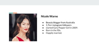 Nicole Warne
● Beauty blogger from Australia
● 1.7m+ instagram followers
● started Gary Pepper Girl in 2009.
● Born in the 90s.
● Happily married.
 