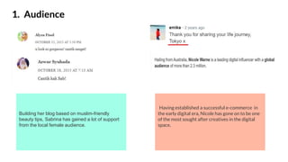 1. Audience
Having established a successful e-commerce in
the early digital era, Nicole has gone on to be one
of the most sought after creatives in the digital
space.
Building her blog based on muslim-friendly
beauty tips, Sabrina has gained a lot of support
from the local female audience.
 