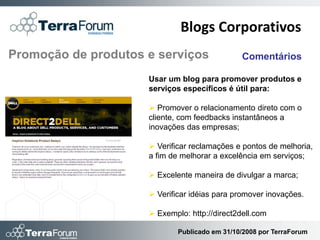 Blogs Corporativos
Promoção de produtos e serviços                Comentários

                     Usar um blog para promover produtos e
                     serviços específicos é útil para:

                      Promover o relacionamento direto com o
                     cliente, com feedbacks instantâneos a
                     inovações das empresas;

                      Verificar reclamações e pontos de melhoria,
                     a fim de melhorar a excelência em serviços;

                      Excelente maneira de divulgar a marca;

                      Verificar idéias para promover inovações.

                      Exemplo: http://direct2dell.com

                             Publicado em 31/10/2008 por TerraForum
 