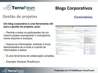 Blogs Corporativos
Gestão de projetos                                             Comentários

Um blog corporativo é uma ferramenta útil
para a gestão de projetos, pois:

 Permite a todos os participantes de um
mesmo projeto acompanhar o cronograma,
novos arquivos e avanços;

 Arquiva as informações, evitando a troca
desnecessária de e-mails e a perda de
informações e dados;

 É uma ferramenta de colaboração completa.

 Exemplo: Extranet TerraForum


                                             Publicado em 31/10/2008 por TerraForum
 