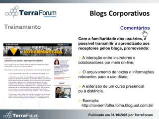Blogs Corporativos
Treinamento                           Comentários

              Com a familiaridade dos usuários, é
              possível transmitir o aprendizado aos
              receptores pelos blogs, promovendo:

               A interação entre instrutores e
              colaboradores por meio on-line;

               O arquivamento de textos e informações
              relevantes para o uso diário;

               A extensão de um curso presencial
              ou à distância.

               Exemplo:
               http://novoemfolha.folha.blog.uol.com.br/

                   Publicado em 31/10/2008 por TerraForum
 