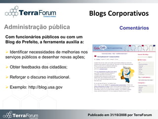 Blogs Corporativos
Administração pública                                           Comentários
Com funcionários públicos ou com um
Blog do Prefeito, a ferramenta auxilia a:

 Identificar necessidades de melhorias nos
serviços públicos e desenhar novas ações;

 Obter feedbacks dos cidadãos;

 Reforçar o discurso institucional.

 Exemplo: http://blog.usa.gov




                                              Publicado em 31/10/2008 por TerraForum
 