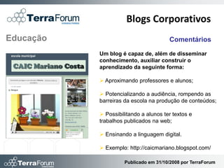Blogs Corporativos
Educação                               Comentários

           Um blog é capaz de, além de disseminar
           conhecimento, auxiliar construir o
           aprendizado da seguinte forma:

            Aproximando professores e alunos;

            Potencializando a audiência, rompendo as
           barreiras da escola na produção de conteúdos;

            Possibilitando a alunos ter textos e
           trabalhos publicados na web;

            Ensinando a linguagem digital.

            Exemplo: http://caicmariano.blogspot.com/

                     Publicado em 31/10/2008 por TerraForum
 