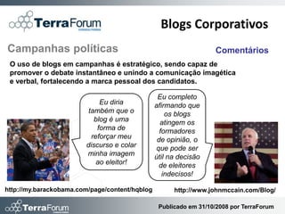 Blogs Corporativos
Campanhas políticas                                                Comentários
 O uso de blogs em campanhas é estratégico, sendo capaz de
 promover o debate instantâneo e unindo a comunicação imagética
 e verbal, fortalecendo a marca pessoal dos candidatos.

                                                 Eu completo
                             Eu diria           afirmando que
                         também que o               os blogs
                           blog é uma             atingem os
                            forma de              formadores
                          reforçar meu           de opinião, o
                        discurso e colar        que pode ser
                        minha imagem            útil na decisão
                            ao eleitor!           de eleitores
                                                   indecisos!

http://my.barackobama.com/page/content/hqblog         http://www.johnmccain.com/Blog/

                                                 Publicado em 31/10/2008 por TerraForum
 