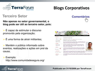 Blogs Corporativos
Terceiro Setor                                                  Comentários
Não apenas no setor governamental, o
blog pode ser útil ao terceiro setor, pois:

 É capaz de estimular o discurso
promovido pela organização;

 É uma forma de atrair militantes;

 Mantém o público informado sobre
eventos, realizações e ações em prol da
causa;

 Exemplo:
  http://www.comunidadesegura.org/


                                              Publicado em 31/10/2008 por TerraForum
 