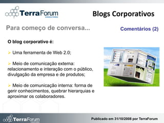 Blogs Corporativos
Para começo de conversa...                              Comentários (2)

O blog corporativo é:

 Uma ferramenta de Web 2.0;

 Meio de comunicação externa:
relacionamento e interação com o público,
divulgação da empresa e de produtos;

 Meio de comunicação interna: forma de
gerir conhecimentos, quebrar hierarquias e
aproximar os colaboradores.



                                        Publicado em 31/10/2008 por TerraForum
 
