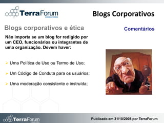 Blogs Corporativos
Blogs corporativos e ética                                   Comentários
Não importa se um blog for redigido por
um CEO, funcionários ou integrantes de
uma organização. Devem haver:


 Uma Política de Uso ou Termo de Uso;

 Um Código de Conduta para os usuários;

 Uma moderação consistente e instruída;




                                           Publicado em 31/10/2008 por TerraForum
 