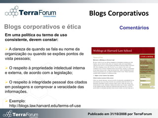 Blogs Corporativos
Blogs corporativos e ética                                         Comentários
Em uma política ou termo de uso
consistente, devem constar:

 A clareza de quando se fala eu nome da
organização ou quando se expões pontos de
vista pessoais;

 O respeito à propriedade intelectual interna
e externa, de acordo com a legislação;

 O respeito à integridade pessoal dos citados
em postagens e comprovar a veracidade das
informações.

 Exemplo:
  http://blogs.law.harvard.edu/terms-of-use

                                                 Publicado em 31/10/2008 por TerraForum
 
